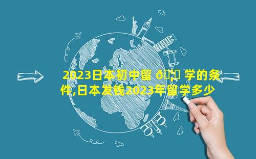 2023日本初中留 🦉 学的条件,日本发钱2023年留学多少 🐬 钱